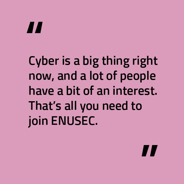 Quote from Joyee, president of ENUSEC and cyber security student, says, "Cyber is a big thing right now, and a lot of people have a bit of an interest. That's all you need to join ENUSEC."